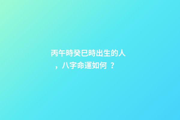 丙午時癸巳時出生的人，八字命運如何？